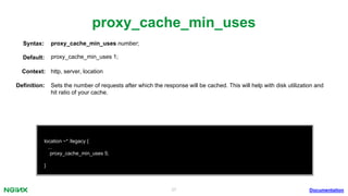 37
proxy_cache_min_uses
Documentation
location ~* /legacy {
...
proxy_cache_min_uses 5;
}
proxy_cache_min_uses number;Syntax:
Default: proxy_cache_min_uses 1;
Context: http, server, location
Deﬁnition: Sets the number of requests after which the response will be cached. This will help with disk utilization and
hit ratio of your cache.
 
