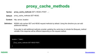 38
proxy_cache_methods
Documentation
location ~* /data {
...
proxy_cache_methods GET HEAD POST;
}
proxy_cache_methods GET | HEAD | POST …;Syntax:
Default: proxy_cache_methods GET HEAD;
Context: http, server, location
Deﬁnition: NGINX only caches GET and HEAD request methods by default. Using this directive you can add
additional methods.
If you plan to add additional methods consider updating the cache key to include the $request_method
variable if the response will be different depending on the request method.
 