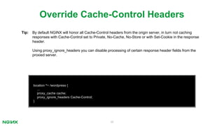 39
location ^~ /wordpress {
...
proxy_cache cache;
proxy_ignore_headers Cache-Control;
}
Override Cache-Control Headers
Tip: By default NGINX will honor all Cache-Control headers from the origin server, in turn not caching
responses with Cache-Control set to Private, No-Cache, No-Store or with Set-Cookie in the response
header.
Using proxy_ignore_headers you can disable processing of certain response header ﬁelds from the
proxied server.
 