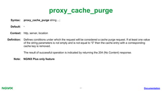 41
proxy_cache_purge
Documentation
proxy_cache_purge string ...;Syntax:
Default: -
Context: http, server, location
Deﬁnition: Deﬁnes conditions under which the request will be considered a cache purge request. If at least one value
of the string parameters is not empty and is not equal to “0” then the cache entry with a corresponding
cache key is removed.
The result of successful operation is indicated by returning the 204 (No Content) response.
Note: NGINX Plus only feature
 