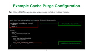 42
proxy_cache_path /tmp/cache keys_zone=mycache:10m levels=1:2 inactive=60s;
map $request_method $purge_method {
PURGE 1;
default 0;
}
server {
listen 80;
server_name www.example.com;
location / {
proxy_pass http://localhost:8002;
proxy_cache mycache;
proxy_cache_purge $purge_method;
}
}
Example Cache Purge Conﬁguration
Tip: Using NGINX Plus, you can issue unique request methods to invalidate the cache
dynamically set a variable
used later in the conﬁguration
 