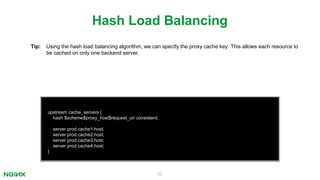 50
upstream cache_servers {
hash $scheme$proxy_host$request_uri consistent;
server prod.cache1.host;
server prod.cache2.host;
server prod.cache3.host;
server prod.cache4.host;
}
Hash Load Balancing
Tip: Using the hash load balancing algorithm, we can specify the proxy cache key. This allows each resource to
be cached on only one backend server.
 