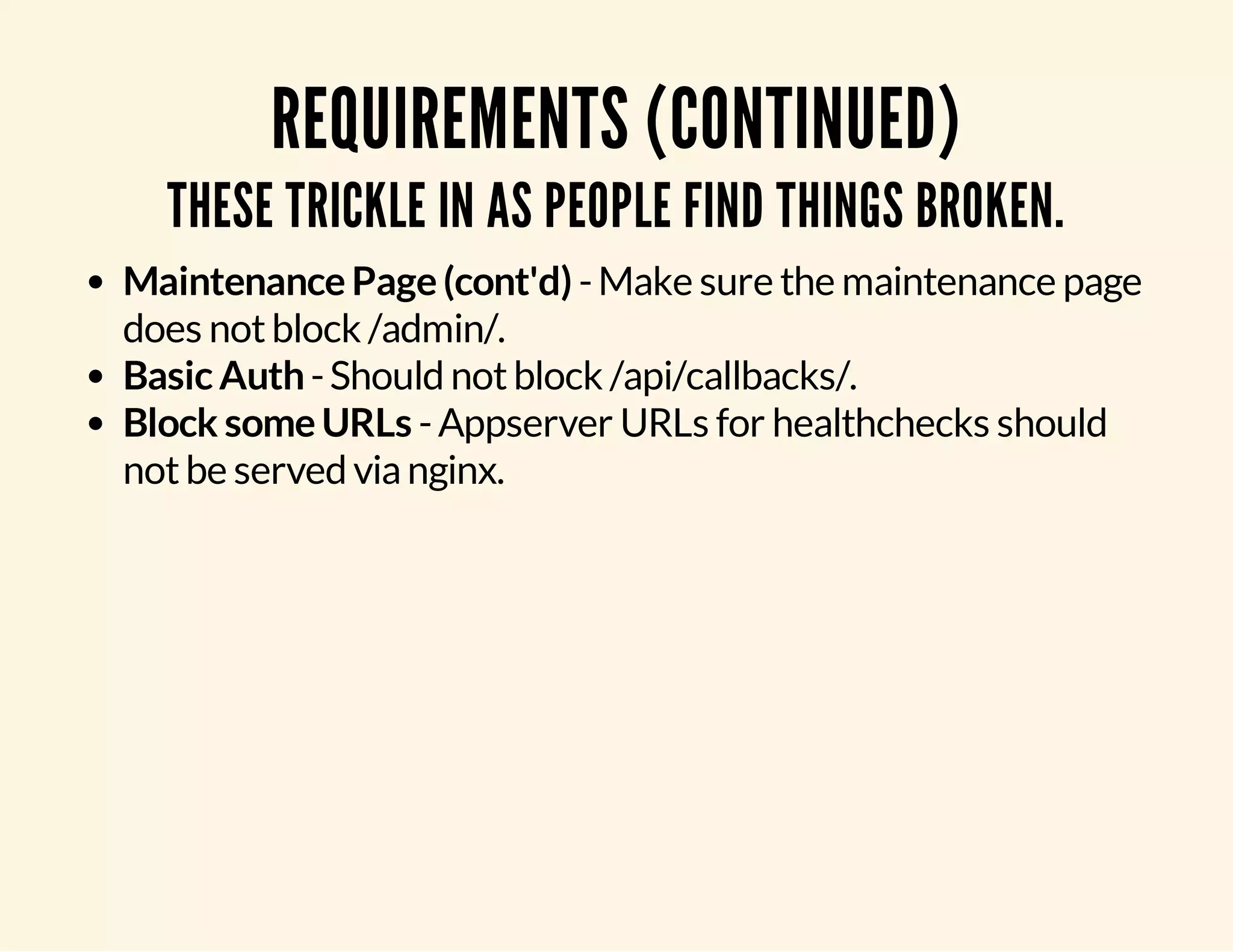 REQUIREMENTS (CONTINUED) THESE TRICKLE IN AS PEOPLE FIND THINGS BROKEN. Maintenance Page (cont'd) - Make sure the maintenance page does not block /admin/. Basic Auth - Should not block /api/callbacks/. Block some URLs - Appserver URLs for healthchecks should not be served via nginx. 