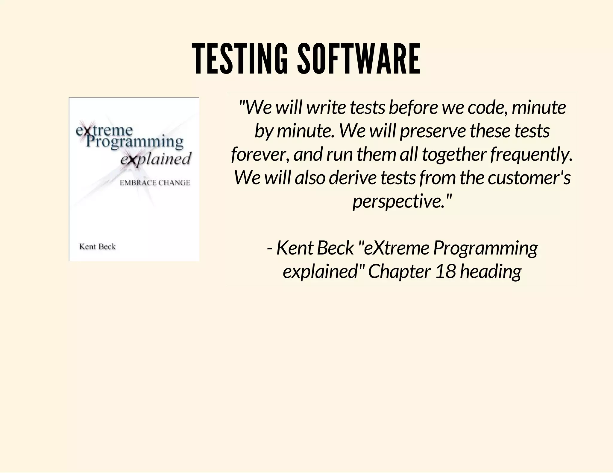 TESTING SOFTWARE "We will write tests before we code, minute by minute. We will preserve these tests forever, and run them all together frequently. We will also derive tests from the customer's perspective." - Kent Beck "eXtreme Programming explained" Chapter 18 heading 