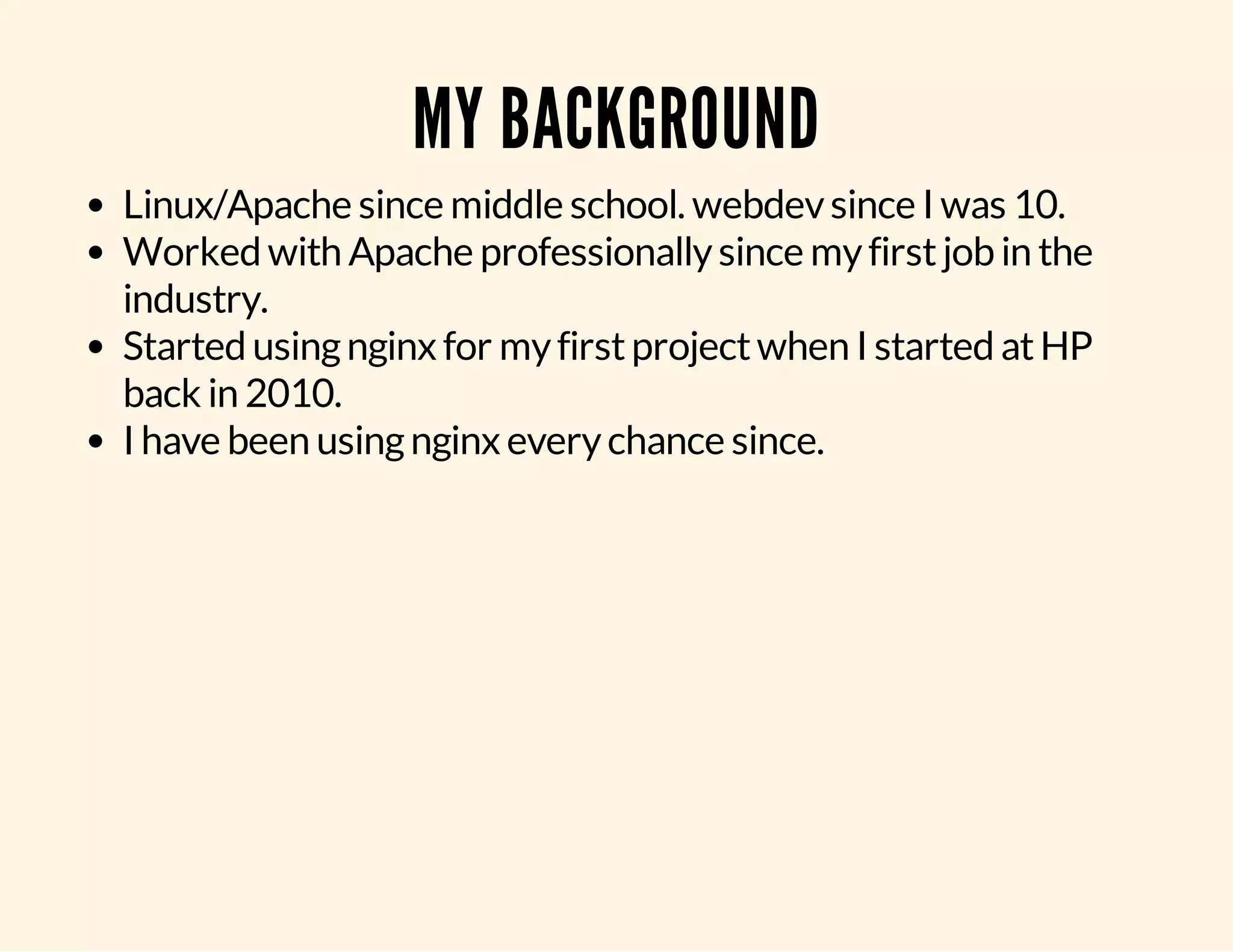 MY BACKGROUND Linux/Apache since middle school. webdev since I was 10. Worked with Apache professionally since my first job in the industry. Started using nginx for my first project when I started at HP back in 2010. I have been using nginx every chance since. 