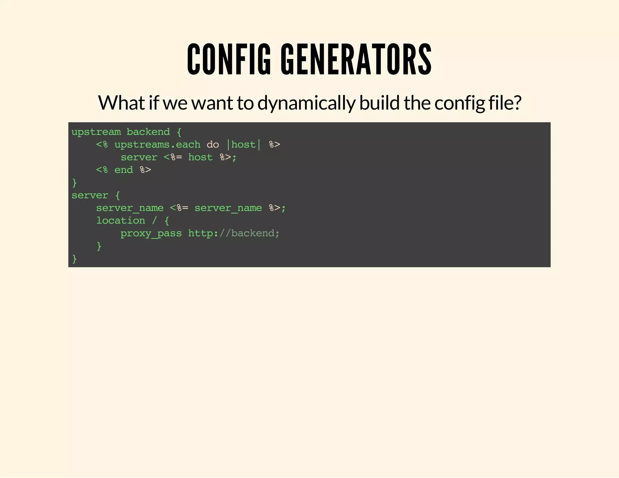 CONFIG GENERATORS What if we want to dynamically build the config file? upstream backend { <% upstreams.each do |host| %> server <%= host %>; <% end %> } server { server_name <%= server_name %>; location / { proxy_pass http://backend; } } 