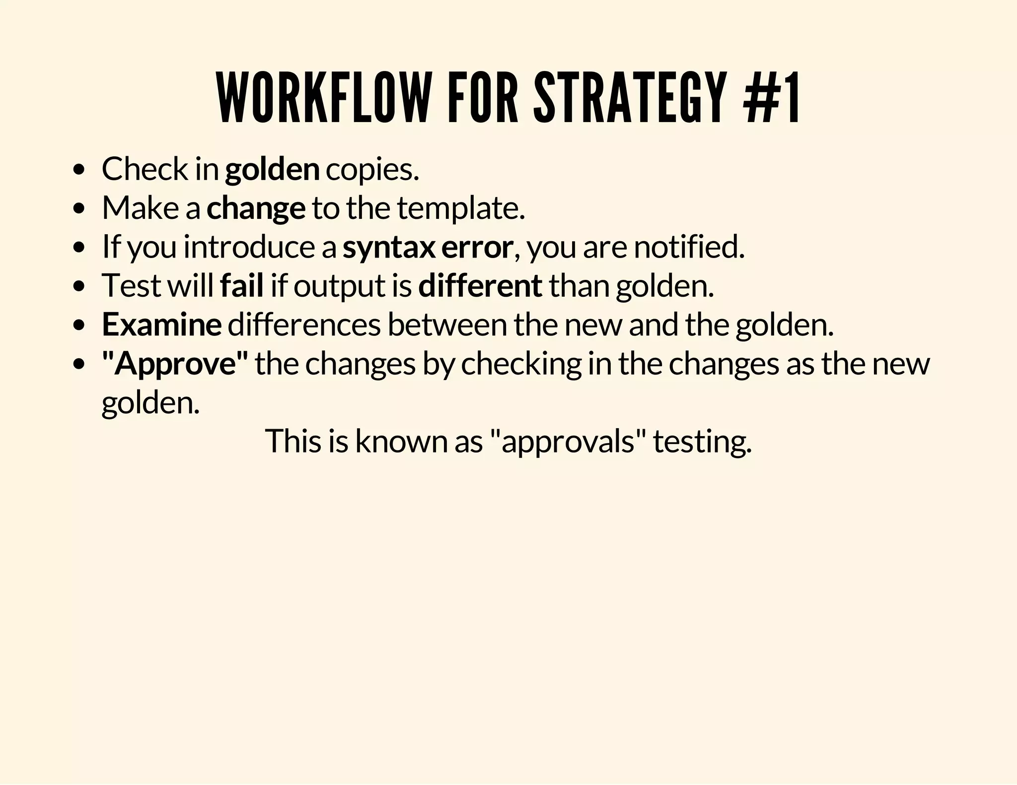 WORKFLOW FOR STRATEGY #1 Check in golden copies. Make a change to the template. If you introduce a syntax error, you are notified. Test will fail if output is different than golden. Examine differences between the new and the golden. "Approve" the changes by checking in the changes as the new golden. This is known as "approvals" testing. 