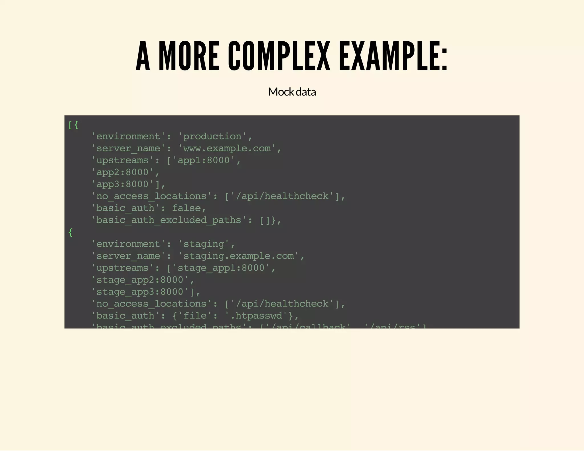 A MORE COMPLEX EXAMPLE: Mock data [{ 'environment': 'production', 'server_name': 'www.example.com', 'upstreams': ['app1:8000', 'app2:8000', 'app3:8000'], 'no_access_locations': ['/api/healthcheck'], 'basic_auth': false, 'basic_auth_excluded_paths': []}, { 'environment': 'staging', 'server_name': 'staging.example.com', 'upstreams': ['stage_app1:8000', 'stage_app2:8000', 'stage_app3:8000'], 'no_access_locations': ['/api/healthcheck'], 'basic_auth': {'file': '.htpasswd'}, 'basic_auth_excluded_paths': ['/api/callback', '/api/rss'] }] 