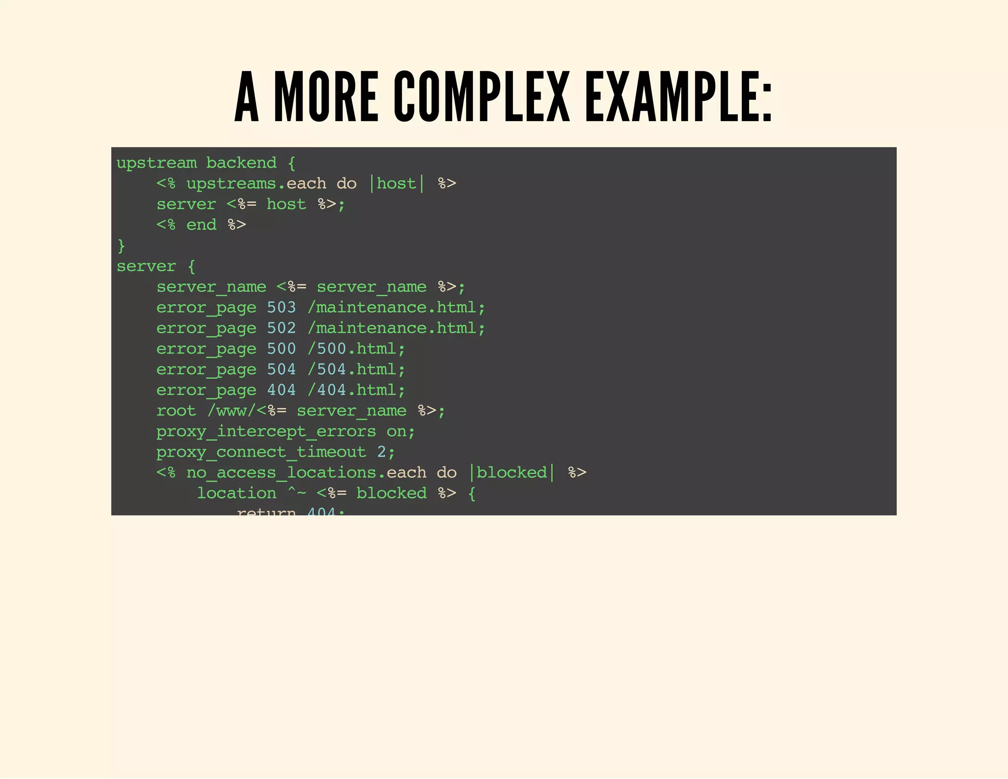 A MORE COMPLEX EXAMPLE: upstream backend { <% upstreams.each do |host| %> server <%= host %>; <% end %> } server { server_name <%= server_name %>; error_page 503 /maintenance.html; error_page 502 /maintenance.html; error_page 500 /500.html; error_page 504 /504.html; error_page 404 /404.html; root /www/<%= server_name %>; proxy_intercept_errors on; proxy_connect_timeout 2; <% no_access_locations.each do |blocked| %> location ^~ <%= blocked %> { return 404; } <% end %> location / { if ( -f $request-filename ) { break; } if ( -e $document_root/maintenance-on) { return 503; } try_files $uri @backend; <% if basic_auth %> 