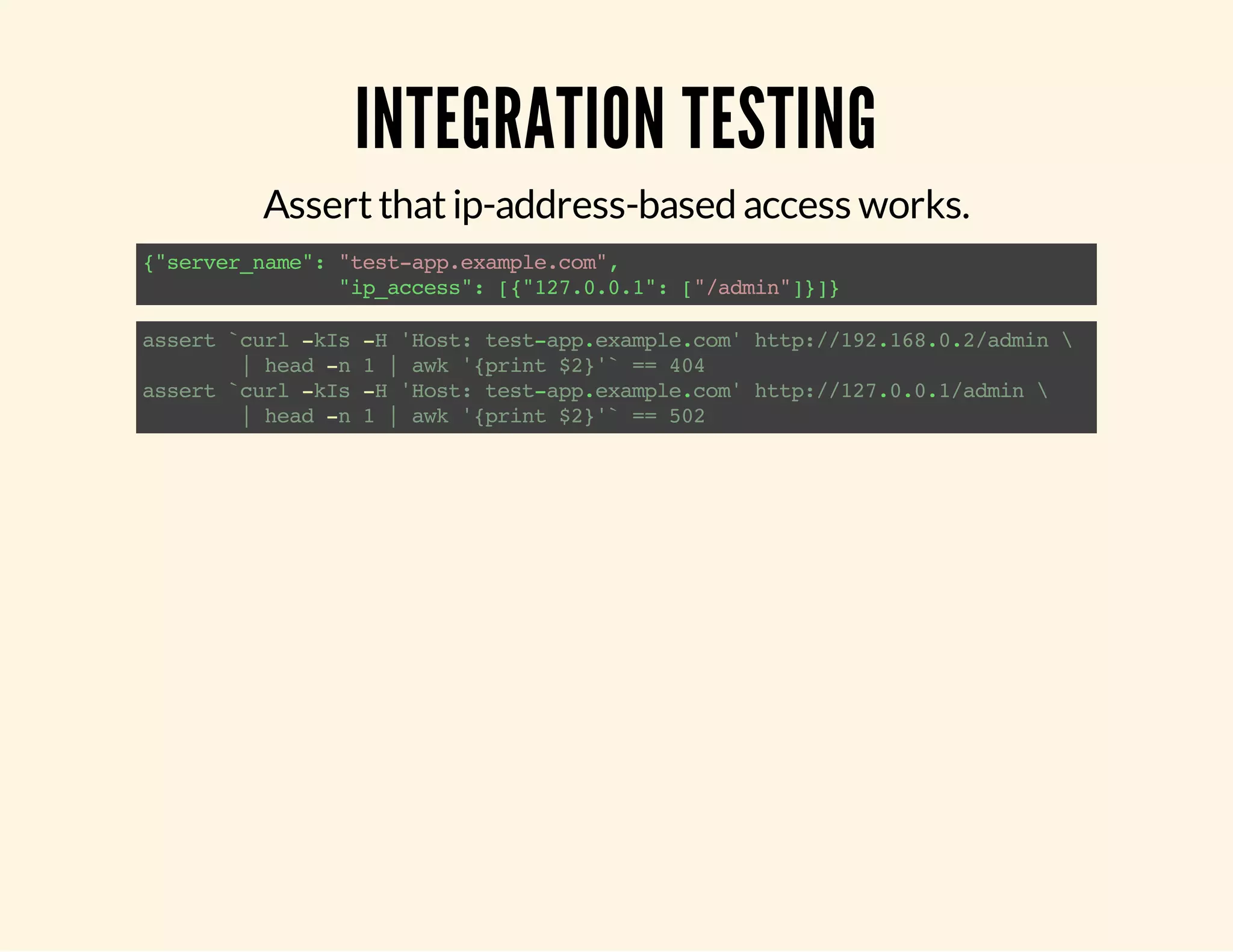 INTEGRATION TESTING Assert that ip-address-based access works. {"server_name": "test-app.example.com", "ip_access": [{"127.0.0.1": ["/admin"]}]} assert `curl -kIs -H 'Host: test-app.example.com' http://192.168.0.2/admin | head -n 1 | awk '{print $2}'` == 404 assert `curl -kIs -H 'Host: test-app.example.com' http://127.0.0.1/admin | head -n 1 | awk '{print $2}'` == 502 