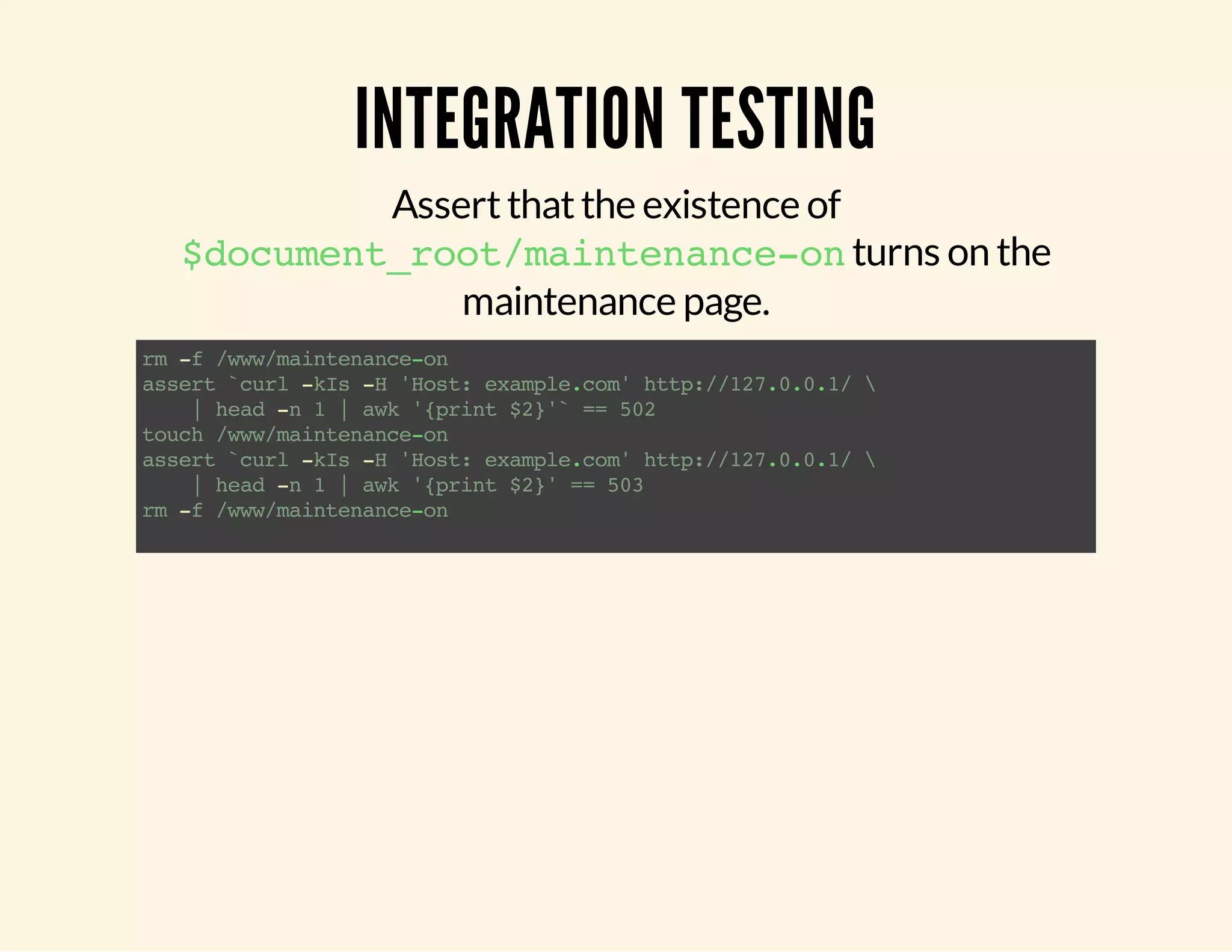 INTEGRATION TESTING Assert that the existence of $document_root/maintenance-on turns on the maintenance page. rm -f /www/maintenance-on assert `curl -kIs -H 'Host: example.com' http://127.0.0.1/ | head -n 1 | awk '{print $2}'` == 502 touch /www/maintenance-on assert `curl -kIs -H 'Host: example.com' http://127.0.0.1/ | head -n 1 | awk '{print $2}' == 503 rm -f /www/maintenance-on 