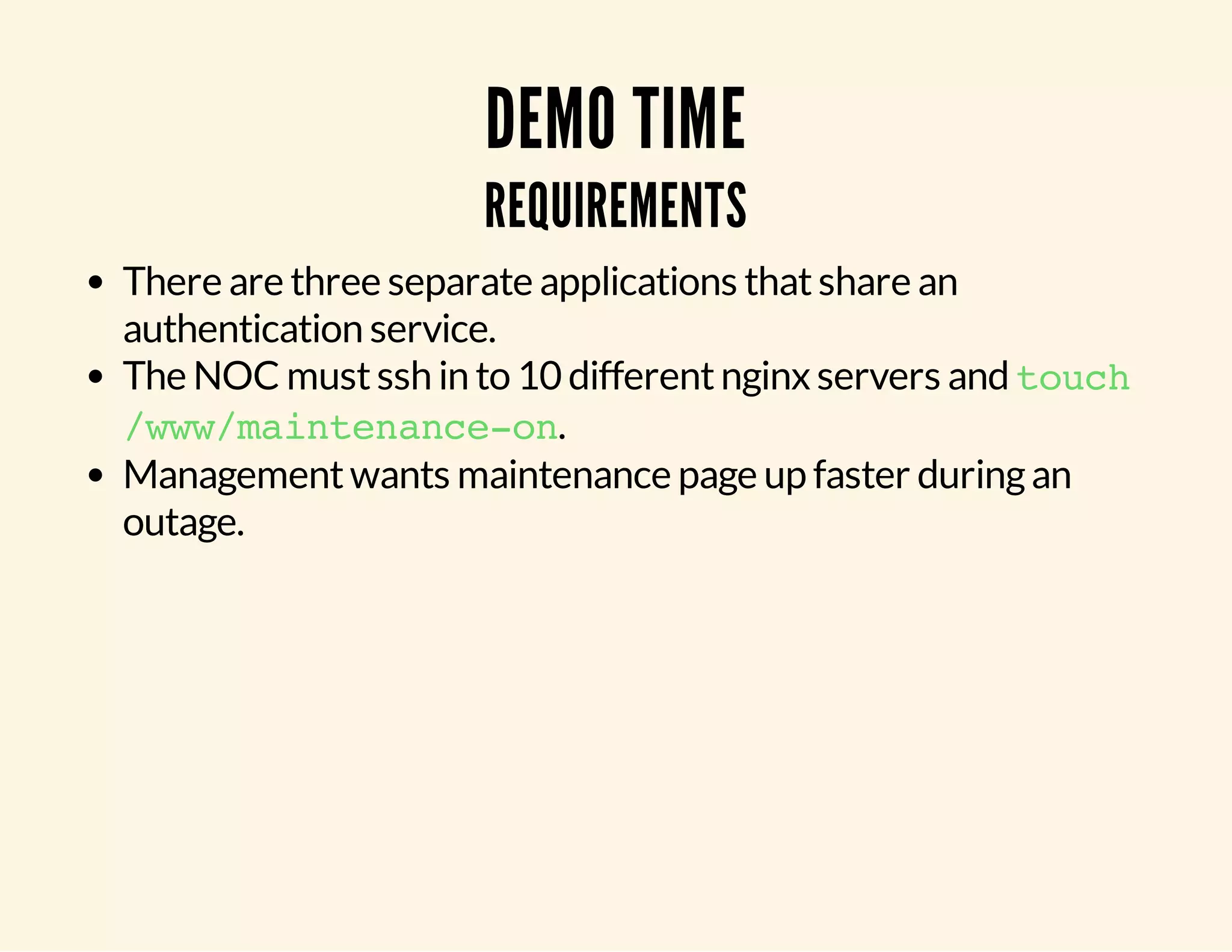 DEMO TIME REQUIREMENTS There are three separate applications that share an authentication service. The NOC must ssh in to 10 different nginx servers and touch /www/maintenance-on. Management wants maintenance page up faster during an outage. 