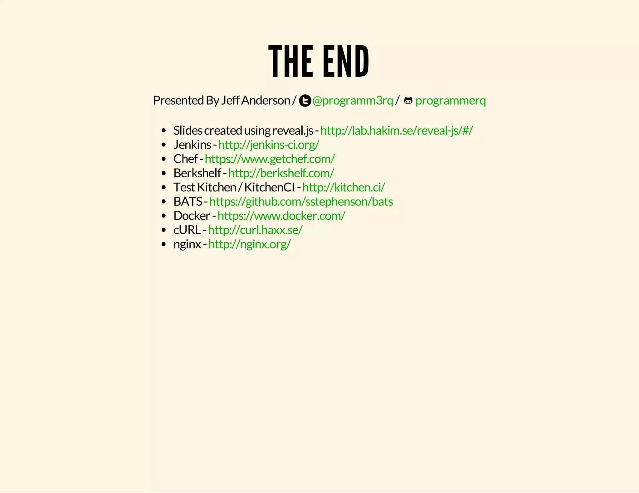 THE END Presented By Jeff Anderson / @programm3rq / programmerq Slides created using reveal.js - Jenkins - Chef - Berkshelf - Test Kitchen / KitchenCI - BATS - Docker - cURL - nginx - http://lab.hakim.se/reveal-js/#/ http://jenkins-ci.org/ https://www.getchef.com/ http://berkshelf.com/ http://kitchen.ci/ https://github.com/sstephenson/bats https://www.docker.com/ http://curl.haxx.se/ http://nginx.org/ 
