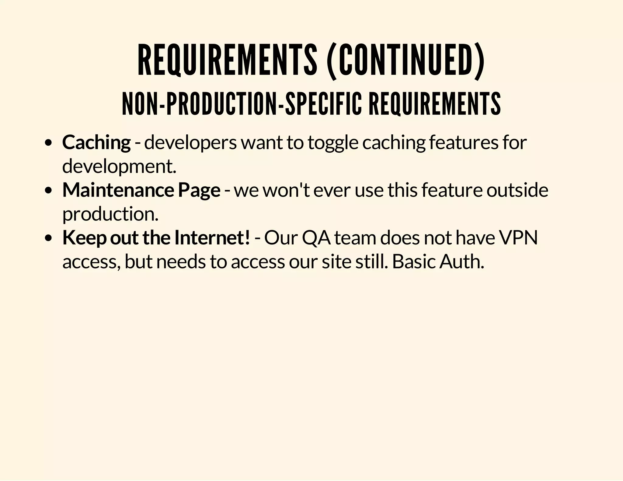 REQUIREMENTS (CONTINUED) NON-PRODUCTION-SPECIFIC REQUIREMENTS Caching - developers want to toggle caching features for development. Maintenance Page - we won't ever use this feature outside production. Keep out the Internet! - Our QA team does not have VPN access, but needs to access our site still. Basic Auth. 