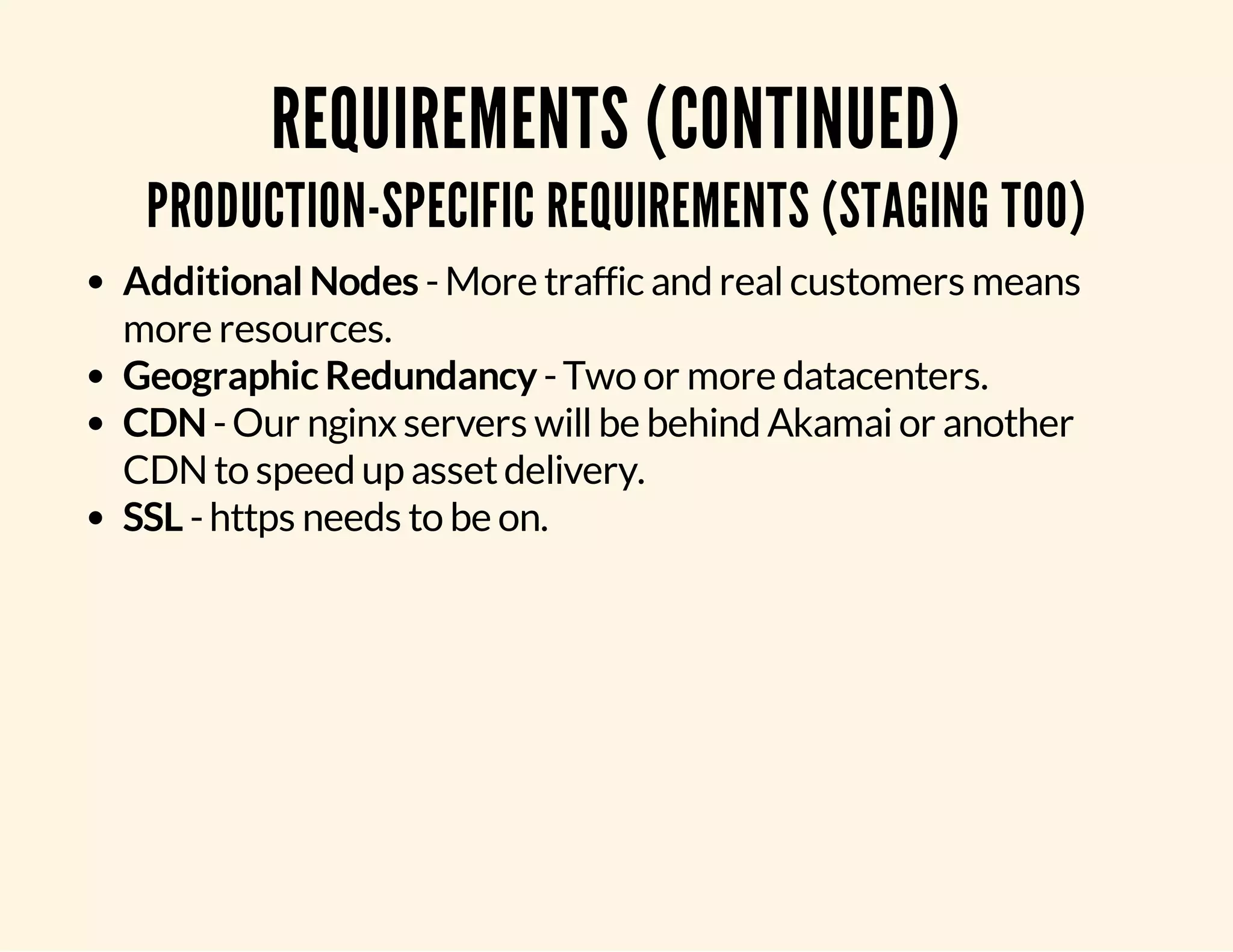REQUIREMENTS (CONTINUED) PRODUCTION-SPECIFIC REQUIREMENTS (STAGING TOO) Additional Nodes - More traffic and real customers means more resources. Geographic Redundancy - Two or more datacenters. CDN - Our nginx servers will be behind Akamai or another CDN to speed up asset delivery. SSL - https needs to be on. 