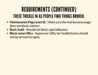 REQUIREMENTS (CONTINUED) 
THESE TRICKLE IN AS PEOPLE FIND THINGS BROKEN. 
Maintenance Page (cont'd) - Make sure the maintenance page 
does not block /admin/. 
Basic Auth - Should not block /api/callbacks/. 
Block some URLs - Appserver URLs for healthchecks should 
not be served via nginx. 
 