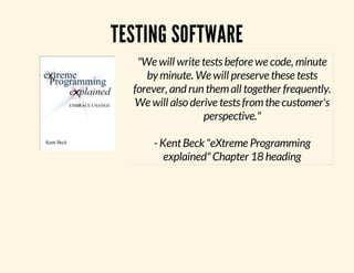 TESTING SOFTWARE 
"We will write tests before we code, minute 
by minute. We will preserve these tests 
forever, and run them all together frequently. 
We will also derive tests from the customer's 
perspective." 
- Kent Beck "eXtreme Programming 
explained" Chapter 18 heading 
 