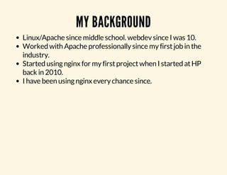 MY BACKGROUND 
Linux/Apache since middle school. webdev since I was 10. 
Worked with Apache professionally since my first job in the 
industry. 
Started using nginx for my first project when I started at HP 
back in 2010. 
I have been using nginx every chance since. 
 