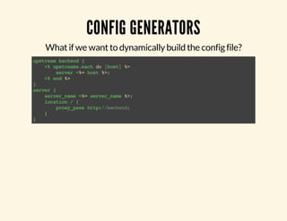 CONFIG GENERATORS 
What if we want to dynamically build the config file? 
upstream backend { 
<% upstreams.each do |host| %> 
server <%= host %>; 
<% end %> 
} server { 
server_name <%= server_name %>; 
location / { 
proxy_pass http://backend; 
} 
} 
 