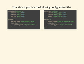 That should produce the following configuration files: 
upstream backend { 
server app1:8000; 
server app2:8000; 
server app3:8000; 
} server { 
server_name www.example.com; 
location / { 
proxy_pass http://backend; 
} 
} 
upstream backend { 
server stage_app1:8000; 
server stage_app2:8000; 
server stage_app3:8000; 
} 
server { 
server_name staging.example.com; 
location / { 
proxy_pass http://backend; 
} 
} 
 