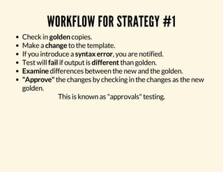 WORKFLOW FOR STRATEGY #1 
Check in golden copies. 
Make a change to the template. 
If you introduce a syntax error, you are notified. 
Test will fail if output is different than golden. 
Examine differences between the new and the golden. 
"Approve" the changes by checking in the changes as the new 
golden. 
This is known as "approvals" testing. 
 