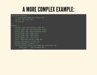 A MORE COMPLEX EXAMPLE: 
upstream backend { 
<% upstreams.each do |host| %> 
server <%= host %>; 
<% end %> 
} server { 
server_name <%= server_name %>; 
error_page 503 /maintenance.html; 
error_page 502 /maintenance.html; 
error_page 500 /500.html; 
error_page 504 /504.html; 
error_page 404 /404.html; 
root /www/<%= server_name %>; 
proxy_intercept_errors on; 
proxy_connect_timeout 2; 
<% no_access_locations.each do |blocked| %> 
location ^~ <%= blocked %> { 
return 404; 
} 
<% end %> 
location / { 
if ( -f $request-filename ) { 
break; 
} 
if ( -e $document_root/maintenance-on) { 
return 503; 
} 
try_files $uri @backend; 
<% if basic_auth %> 
 