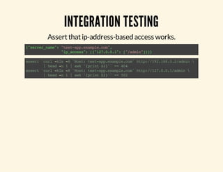 INTEGRATION TESTING 
Assert that ip-address-based access works. 
{"server_name": "test-app.example.com", 
"ip_access": [{"127.0.0.1": ["/admin"]}]} 
assert `curl -kIs -H 'Host: test-app.example.com' http://192.168.0.2/admin  
| head -n 1 | awk '{print $2}'` == 404 
assert `curl -kIs -H 'Host: test-app.example.com' http://127.0.0.1/admin  
| head -n 1 | awk '{print $2}'` == 502 
 