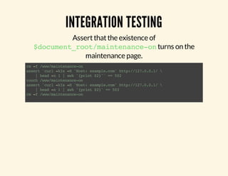 INTEGRATION TESTING 
Assert that the existence of 
$document_root/maintenance-on turns on the 
maintenance page. 
rm -f /www/maintenance-on 
assert `curl -kIs -H 'Host: example.com' http://127.0.0.1/  
| head -n 1 | awk '{print $2}'` == 502 
touch /www/maintenance-on 
assert `curl -kIs -H 'Host: example.com' http://127.0.0.1/  
| head -n 1 | awk '{print $2}' == 503 
rm -f /www/maintenance-on 
 