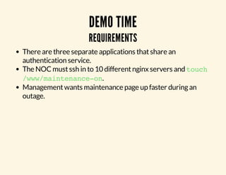 DEMO TIME 
REQUIREMENTS 
There are three separate applications that share an 
authentication service. 
The NOC must ssh in to 10 different nginx servers and touch 
/www/maintenance-on. 
Management wants maintenance page up faster during an 
outage. 
 