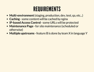 REQUIREMENTS 
Multi-environment (staging, production, dev, test, qa, etc...) 
Caching - some content will be cached by nginx 
IP-based Access Control - some URLs will be protected 
Maintenance Page - for site maintenance (scheduled or 
otherwise) 
Multiple upstreams - feature B is done by team X in language Y 
 