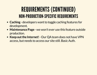 REQUIREMENTS (CONTINUED) 
NON-PRODUCTION-SPECIFIC REQUIREMENTS 
Caching - developers want to toggle caching features for 
development. 
Maintenance Page - we won't ever use this feature outside 
production. 
Keep out the Internet! - Our QA team does not have VPN 
access, but needs to access our site still. Basic Auth. 
 
