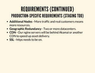 REQUIREMENTS (CONTINUED) 
PRODUCTION-SPECIFIC REQUIREMENTS (STAGING TOO) 
Additional Nodes - More traffic and real customers means 
more resources. 
Geographic Redundancy - Two or more datacenters. 
CDN - Our nginx servers will be behind Akamai or another 
CDN to speed up asset delivery. 
SSL - https needs to be on. 
 