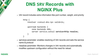 #nginx #nginxconf17
DNS SRV Records with
NGINX Plus
• SRV record includes extra information like port number, weight, and priority
• service parameter: enables resolving of SRV records and sets the service
name & protocol
• resolve parameter: Monitors changes in SRV records and automatically
modifies upstream configuration without the need for reload
http {
resolver <consul-dns-ip> valid=2s;
upstream backends {
zone backends 64k;
server service.consul service=http resolve;
}
}
 