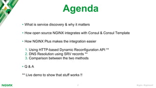 #nginx #nginxconf2
Agenda
• What is service discovery & why it matters
• How open source NGINX integrates with Consul & Consul Template
• How NGINX Plus makes the integration easier
1. Using HTTP-based Dynamic Reconfiguration API **
2. DNS Resolution using SRV records **
3. Comparison between the two methods
• Q & A
** Live demo to show that stuff works !!
 
