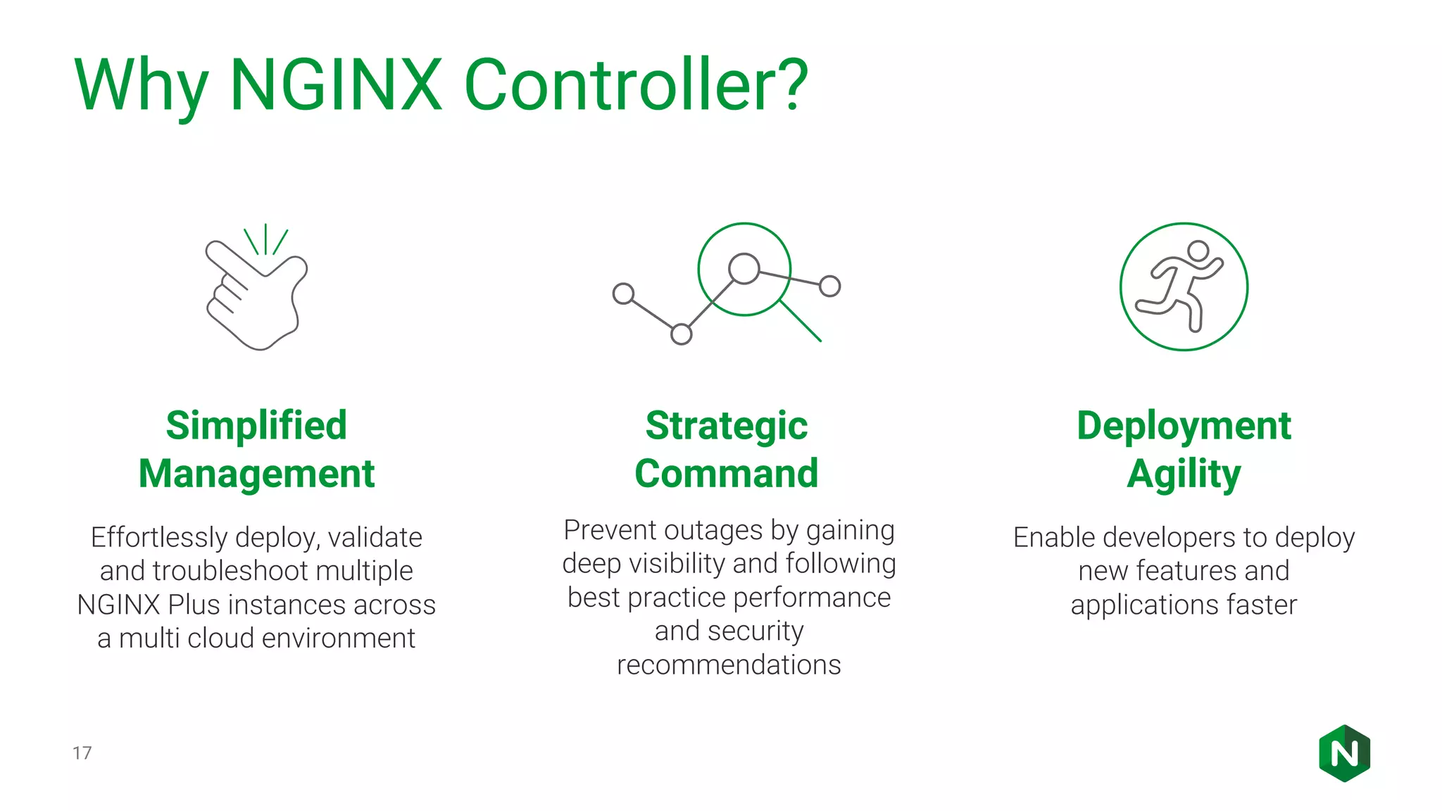 Why NGINX Controller? 17 Simplified Management Strategic Command Deployment Agility Effortlessly deploy, validate and troubleshoot multiple NGINX Plus instances across a multi cloud environment Enable developers to deploy new features and applications faster Prevent outages by gaining deep visibility and following best practice performance and security recommendations 