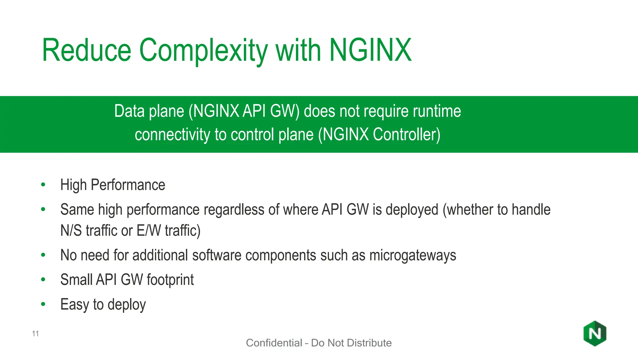 Reduce Complexity with NGINX
11
Data plane (NGINX API GW) does not require runtime
connectivity to control plane (NGINX Controller)
• High Performance
• Same high performance regardless of where API GW is deployed (whether to handle
N/S traffic or E/W traffic)
• No need for additional software components such as microgateways
• Small API GW footprint
• Easy to deploy
Confidential – Do Not Distribute
 