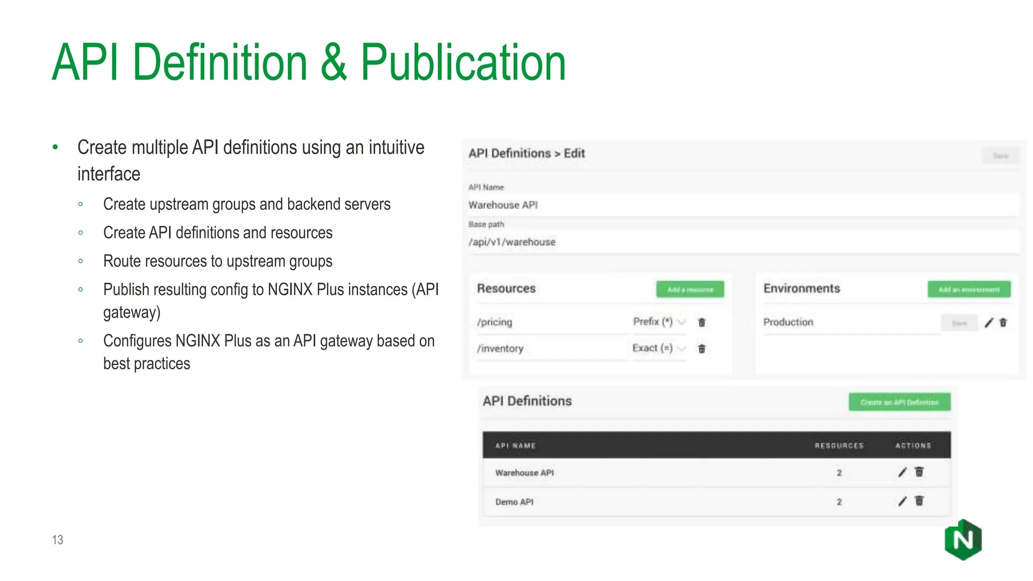 API Definition & Publication
• Create multiple API definitions using an intuitive
interface
◦ Create upstream groups and backend servers
◦ Create API definitions and resources
◦ Route resources to upstream groups
◦ Publish resulting config to NGINX Plus instances (API
gateway)
◦ Configures NGINX Plus as an API gateway based on
best practices
13
 