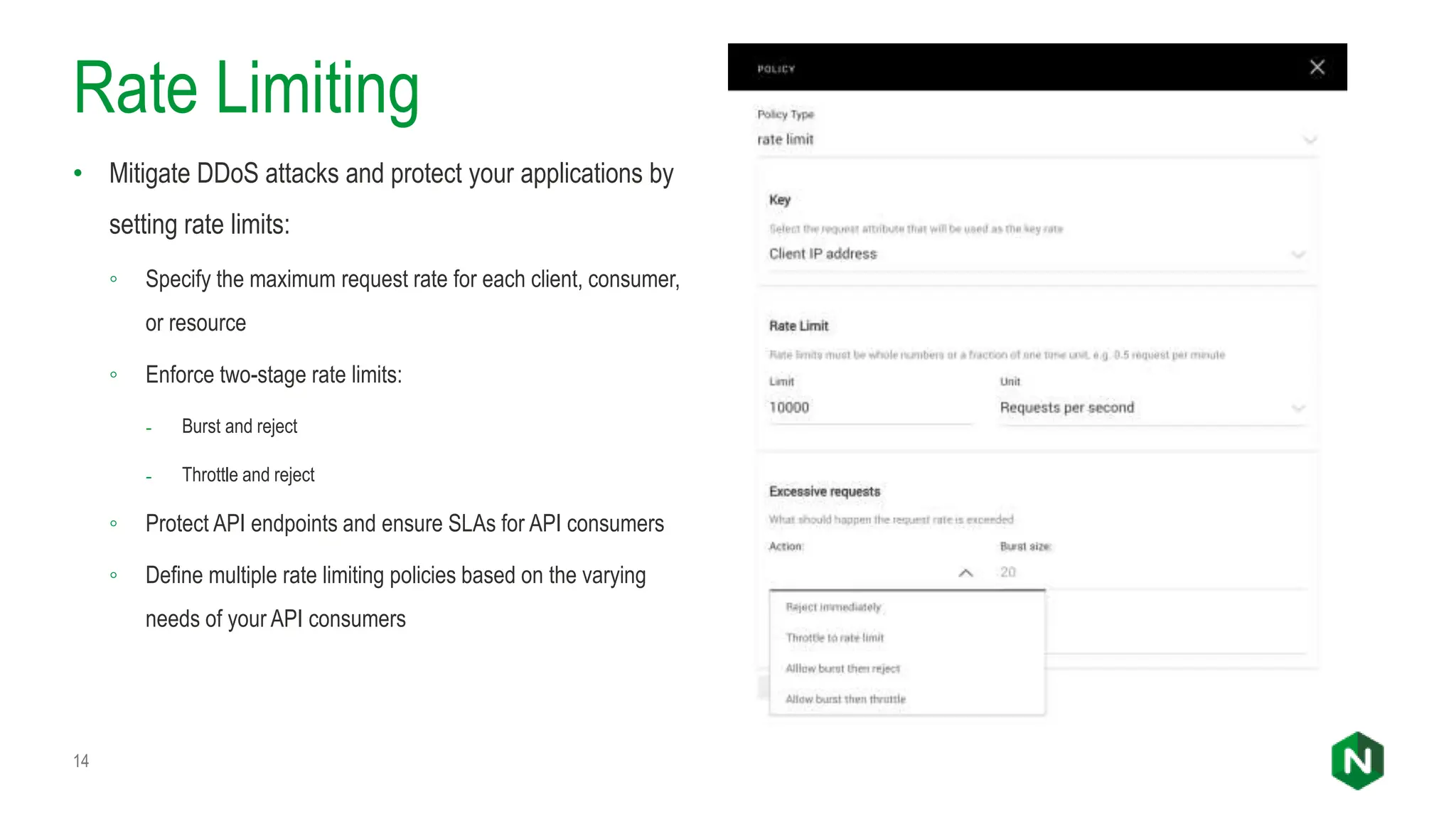 Rate Limiting
• Mitigate DDoS attacks and protect your applications by
setting rate limits:
◦ Specify the maximum request rate for each client, consumer,
or resource
◦ Enforce two-stage rate limits:
- Burst and reject
- Throttle and reject
◦ Protect API endpoints and ensure SLAs for API consumers
◦ Define multiple rate limiting policies based on the varying
needs of your API consumers
14
 