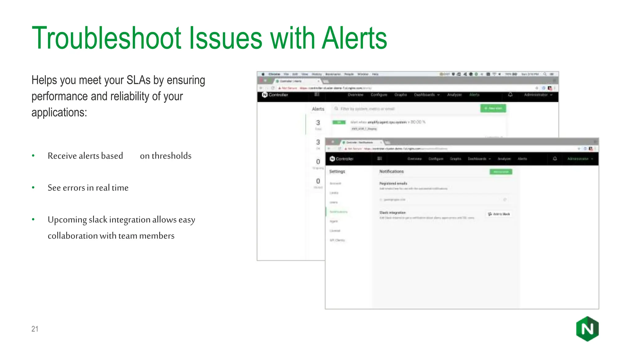 Troubleshoot Issues with Alerts
21
Helps you meet your SLAs by ensuring
performance and reliability of your
applications:
• Receivealertsbased on thresholds
• Seeerrorsinrealtime
• Upcomingslackintegrationallowseasy
collaborationwithteammembers
 