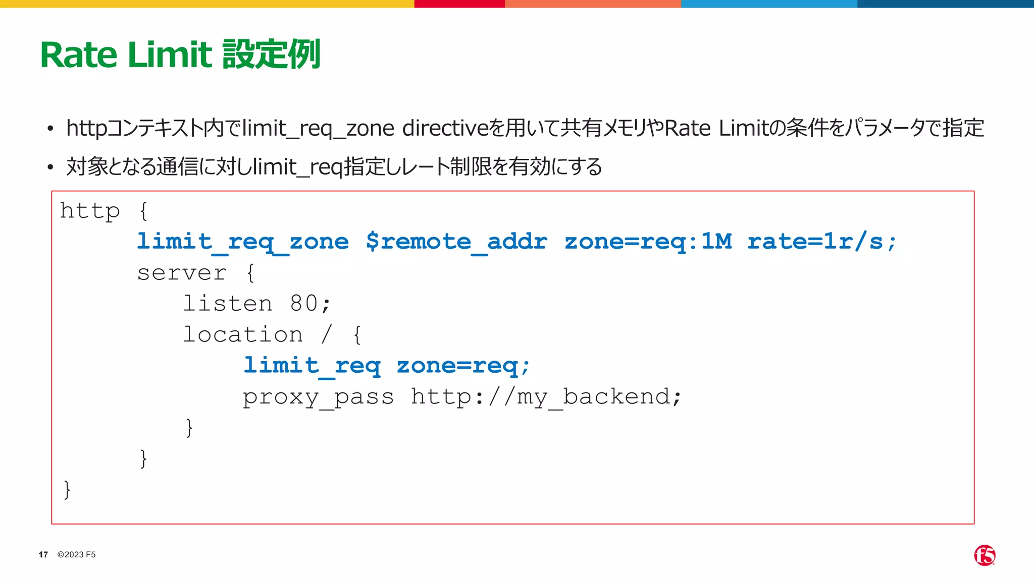 ©2023 F5
17
17
Rate Limit 設定例
• httpコンテキスト内でlimit_req_zone directiveを用いて共有メモリやRate Limitの条件をパラメータで指定
• 対象となる通信に対しlimit_req指定しレート制限を有効にする
http {
limit_req_zone $remote_addr zone=req:1M rate=1r/s;
server {
listen 80;
location / {
limit_req zone=req;
proxy_pass http://my_backend;
}
}
}
 