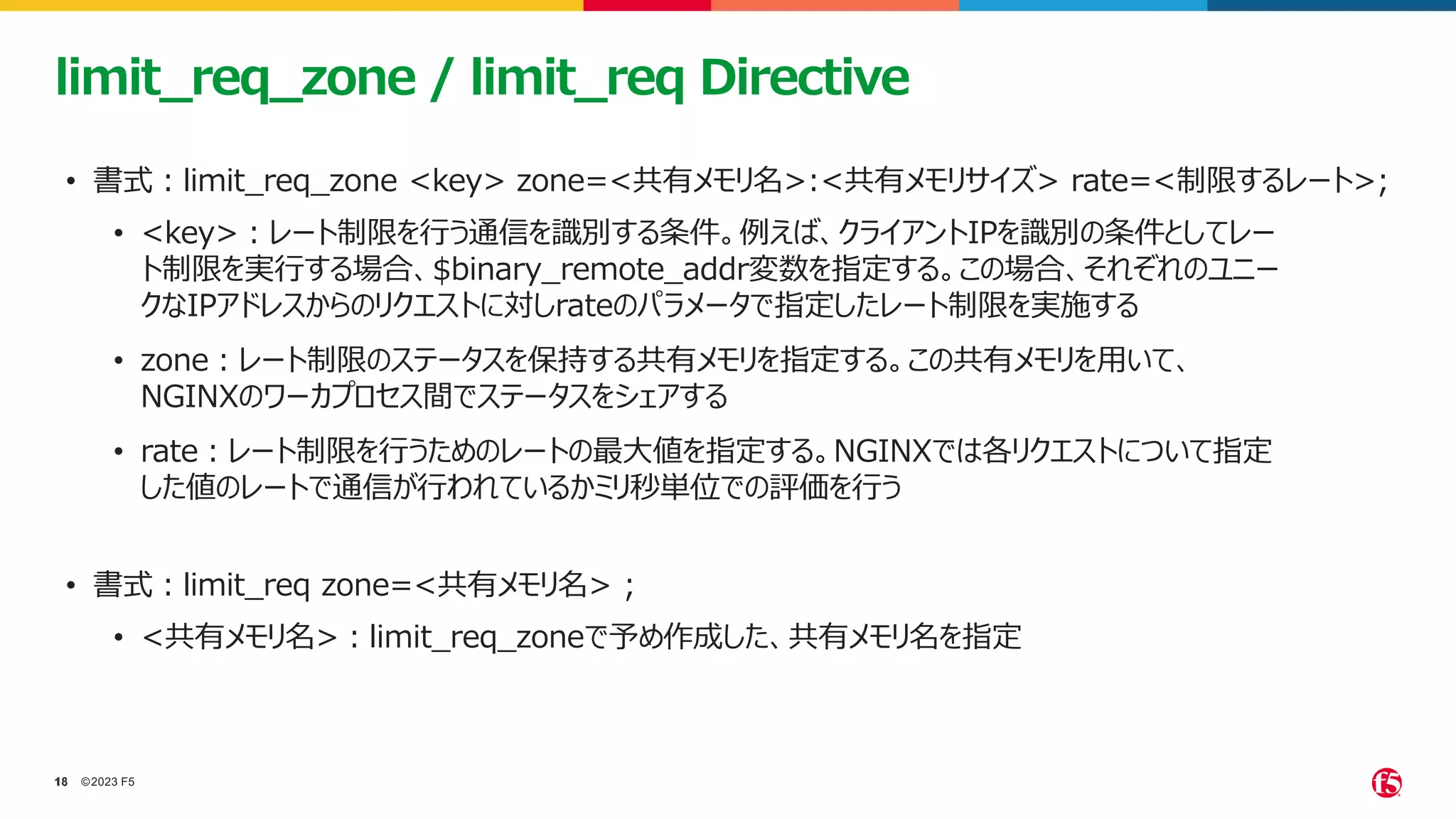 ©2023 F5
18
18
limit_req_zone / limit_req Directive
• 書式：limit_req_zone <key> zone=<共有メモリ名>:<共有メモリサイズ> rate=<制限するレート>;
• <key>：レート制限を行う通信を識別する条件。例えば、クライアントIPを識別の条件としてレー
ト制限を実行する場合、$binary_remote_addr変数を指定する。この場合、それぞれのユニー
クなIPアドレスからのリクエストに対しrateのパラメータで指定したレート制限を実施する
• zone：レート制限のステータスを保持する共有メモリを指定する。この共有メモリを用いて、
NGINXのワーカプロセス間でステータスをシェアする
• rate：レート制限を行うためのレートの最大値を指定する。NGINXでは各リクエストについて指定
した値のレートで通信が行われているかミリ秒単位での評価を行う
• 書式：limit_req zone=<共有メモリ名> ;
• <共有メモリ名>：limit_req_zoneで予め作成した、共有メモリ名を指定
 