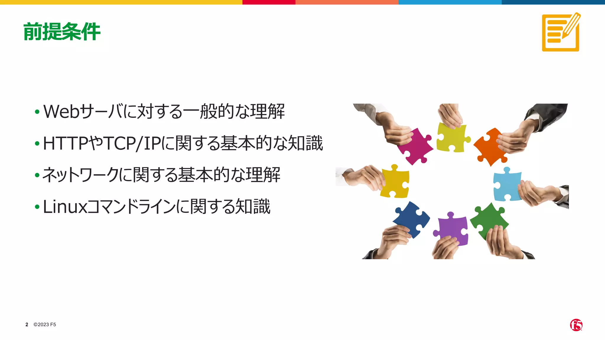 ©2023 F5
2
2
•Webサーバに対する一般的な理解
•HTTPやTCP/IPに関する基本的な知識
•ネットワークに関する基本的な理解
•Linuxコマンドラインに関する知識
前提条件
 