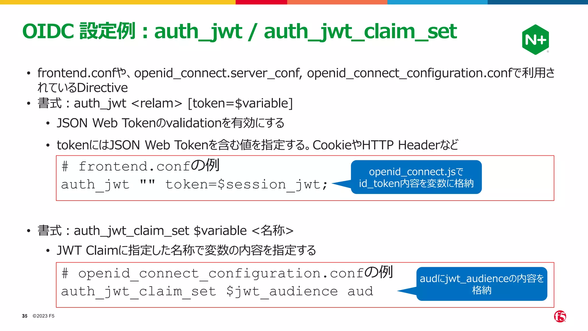 ©2023 F5
35
35
OIDC 設定例：auth_jwt / auth_jwt_claim_set
• frontend.confや、openid_connect.server_conf, openid_connect_configuration.confで利用さ
れているDirective
# frontend.confの例
auth_jwt "" token=$session_jwt;
• 書式：auth_jwt <relam> [token=$variable]
• JSON Web Tokenのvalidationを有効にする
• tokenにはJSON Web Tokenを含む値を指定する。CookieやHTTP Headerなど
openid_connect.jsで
id_token内容を変数に格納
# openid_connect_configuration.confの例
auth_jwt_claim_set $jwt_audience aud
• 書式：auth_jwt_claim_set $variable <名称>
• JWT Claimに指定した名称で変数の内容を指定する
audにjwt_audienceの内容を
格納
 
