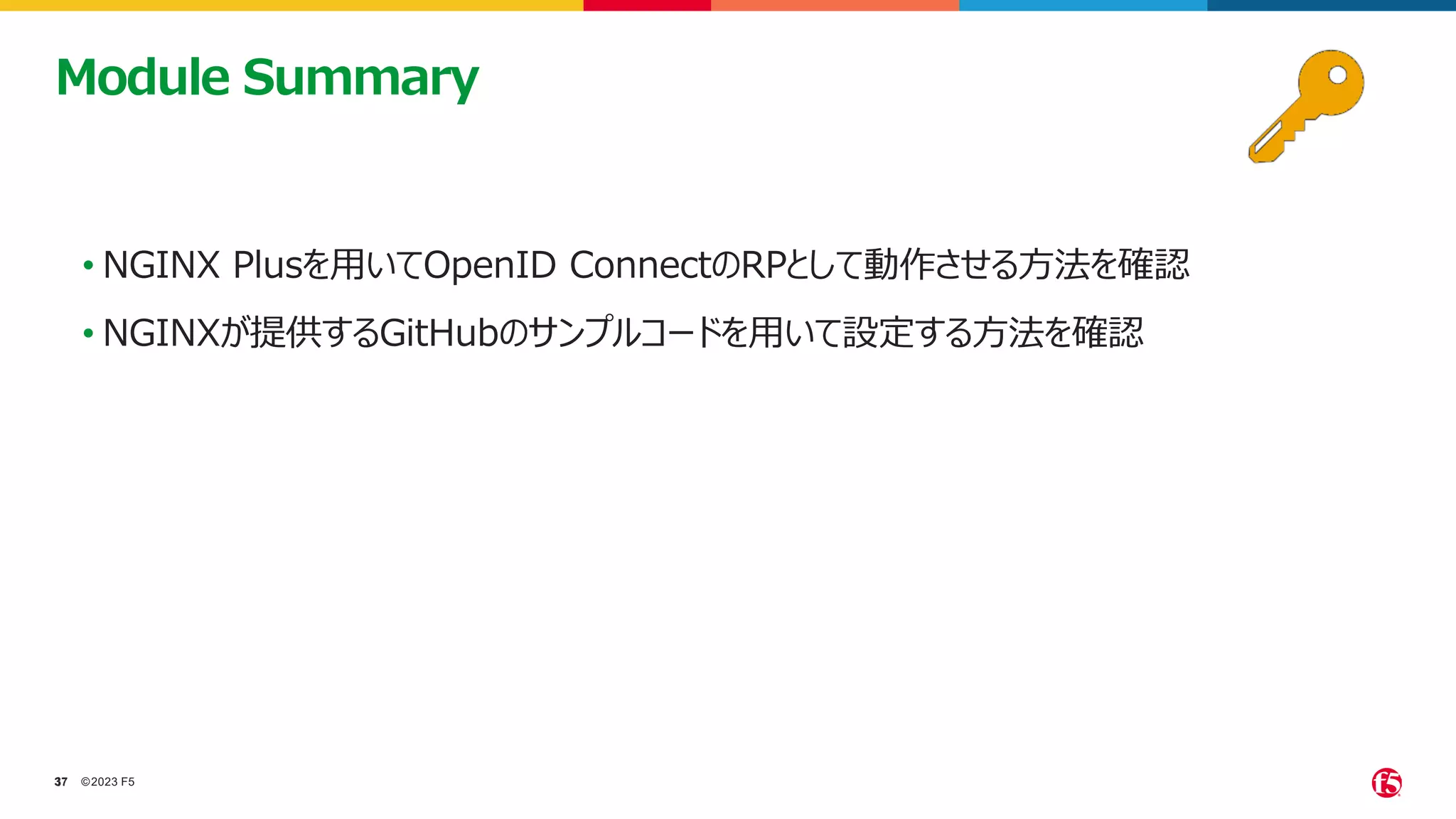 ©2023 F5
37
37
• NGINX Plusを用いてOpenID ConnectのRPとして動作させる方法を確認
• NGINXが提供するGitHubのサンプルコードを用いて設定する方法を確認
Module Summary
 