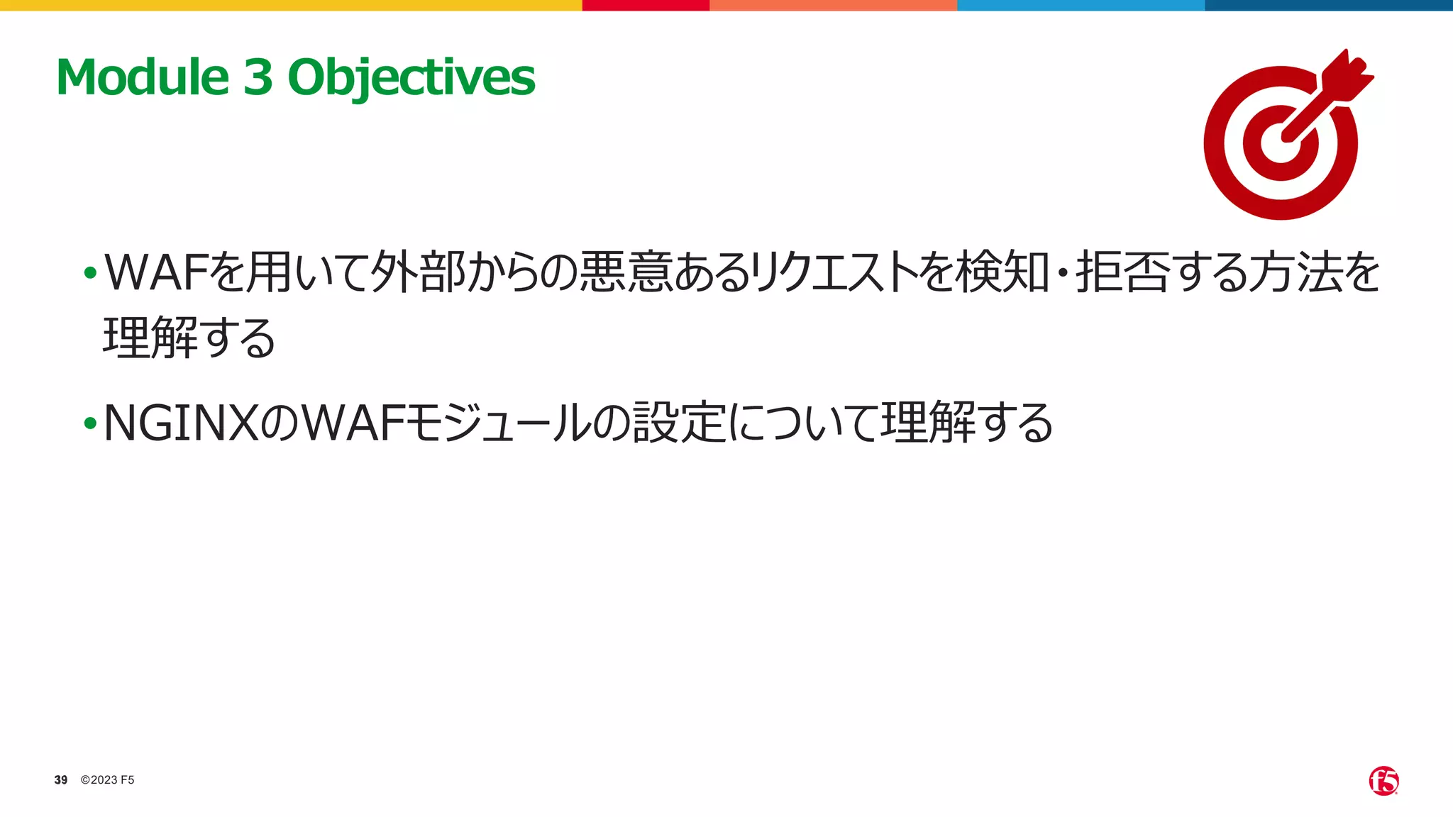 ©2023 F5
39
39
•WAFを用いて外部からの悪意あるリクエストを検知・拒否する方法を
理解する
•NGINXのWAFモジュールの設定について理解する
Module 3 Objectives
 