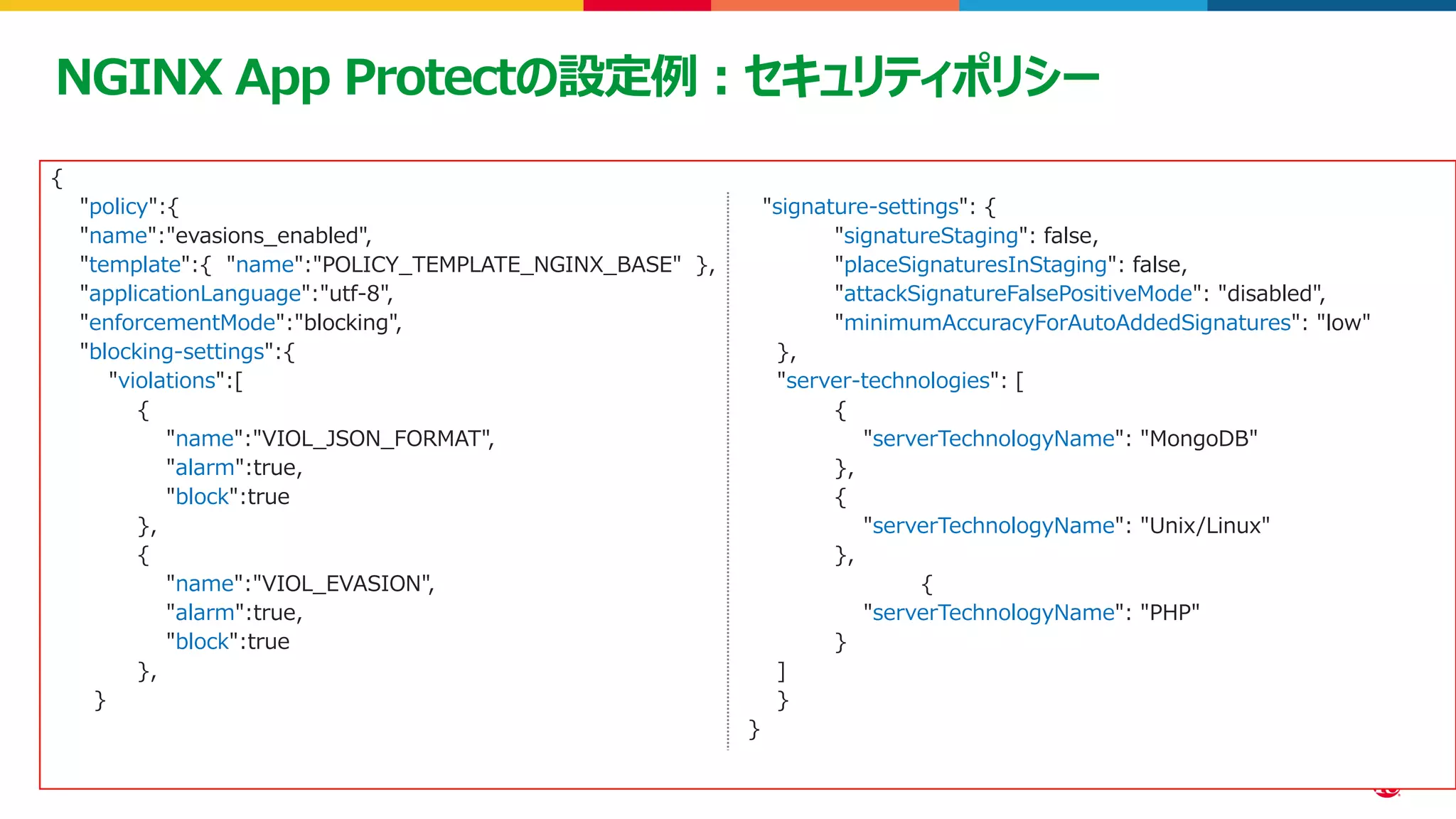 ©2023 F5
44
44
NGINX App Protectの設定例：セキュリティポリシー
{
"policy":{
"name":"evasions_enabled",
"template":{ "name":"POLICY_TEMPLATE_NGINX_BASE" },
"applicationLanguage":"utf-8",
"enforcementMode":"blocking",
"blocking-settings":{
"violations":[
{
"name":"VIOL_JSON_FORMAT",
"alarm":true,
"block":true
},
{
"name":"VIOL_EVASION",
"alarm":true,
"block":true
},
}
"signature-settings": {
"signatureStaging": false,
"placeSignaturesInStaging": false,
"attackSignatureFalsePositiveMode": "disabled",
"minimumAccuracyForAutoAddedSignatures": "low"
},
"server-technologies": [
{
"serverTechnologyName": "MongoDB"
},
{
"serverTechnologyName": "Unix/Linux"
},
{
"serverTechnologyName": "PHP"
}
]
}
}
 