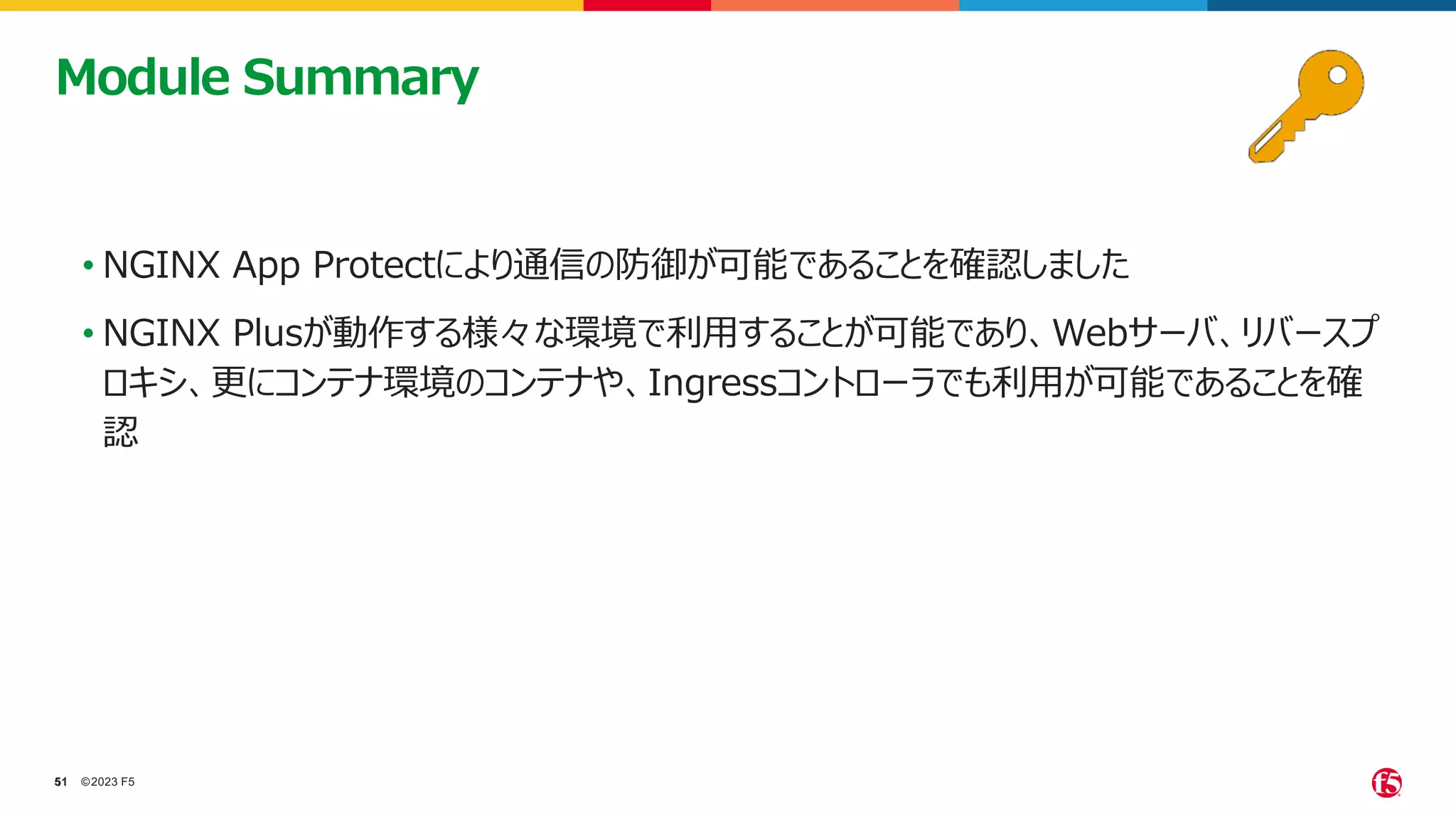 ©2023 F5
51
51
• NGINX App Protectにより通信の防御が可能であることを確認しました
• NGINX Plusが動作する様々な環境で利用することが可能であり、Webサーバ、リバースプ
ロキシ、更にコンテナ環境のコンテナや、Ingressコントローラでも利用が可能であることを確
認
Module Summary
 