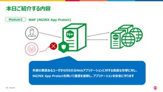 ©2023 F5
13
13
本日ご紹介する内容
WAF (NGINX App Protect)
Module3
外部の悪意あるユーザから行われるWebアプリケーションに対する高度な攻撃に対し、
NGINX App Protectを用いて通信を遮断し、アプリケーションを安全に守ります
 