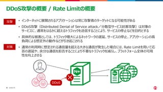 ©2023 F5
16
16
DDoS攻撃の概要 / Rate Limitの概要
• インターネットに展開されるアプリケーションは常に攻撃者のターゲットになる可能性がある
• DDoS攻撃（Distributed Denial of Service attack／分散型サービス妨害攻撃）は対象の
サービスに、通常をはるかに超えるトラフィックを送信することにより、サービスの停止などを目的とする
• 具体的な被害としては、トラフィック増大によるネットワークの遅延、サービスの停止、アプリケーションの高
負荷による想定外の動作などが引き起こされる
• 通常の利用時に想定される通信量を超える大きな通信が発生した場合には、Rate Limitを用いて応
答の遅延や、余分な通信を拒否することにより不要なトラフィックを減らし、プラットフォーム全体の可用
性を向上させる
DDoS
攻撃
対策
 