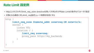 ©2023 F5
17
17
Rate Limit 設定例
• httpコンテキスト内でlimit_req_zone directiveを用いて共有メモリやRate Limitの条件をパラメータで指定
• 対象となる通信に対しlimit_req指定しレート制限を有効にする
http {
limit_req_zone $remote_addr zone=req:1M rate=1r/s;
server {
listen 80;
location / {
limit_req zone=req;
proxy_pass http://my_backend;
}
}
}
 
